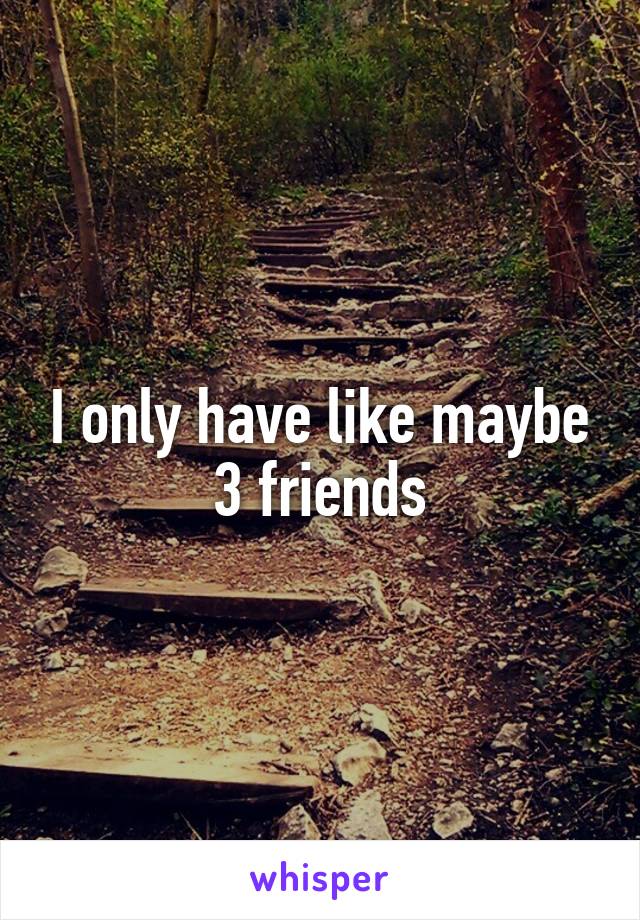 I only have like maybe 3 friends