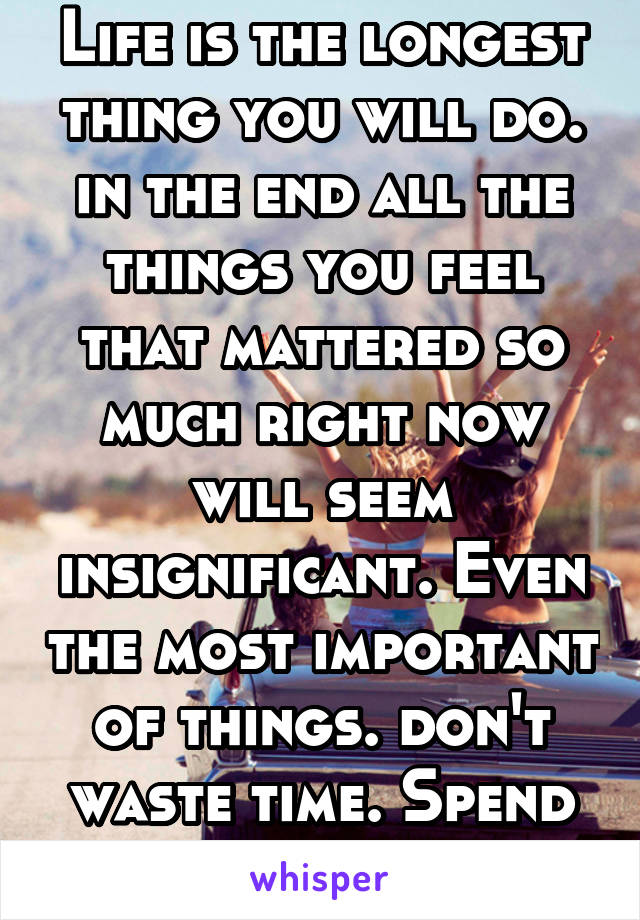 Life is the longest thing you will do. in the end all the things you feel that mattered so much right now will seem insignificant. Even the most important of things. don't waste time. Spend it happy. 