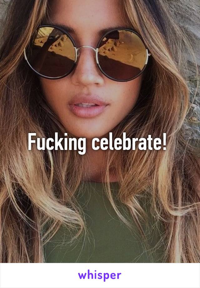 Fucking celebrate! 