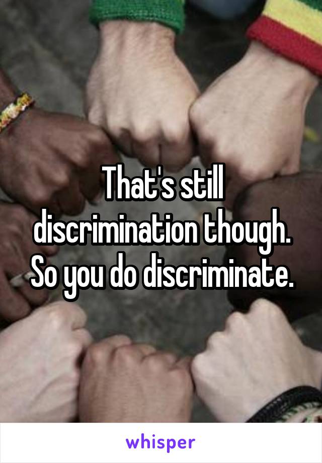 That's still discrimination though. So you do discriminate.