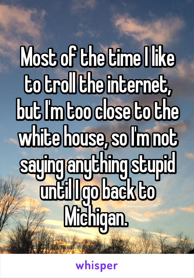 Most of the time I like to troll the internet, but I'm too close to the white house, so I'm not saying anything stupid until I go back to Michigan. 