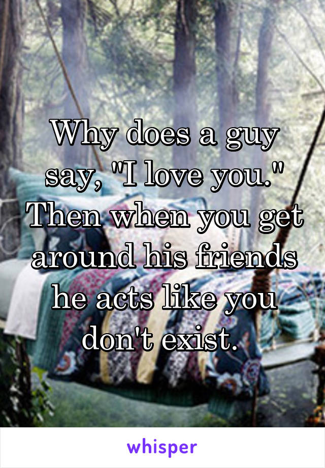 Why does a guy say, "I love you." Then when you get around his friends he acts like you don't exist. 