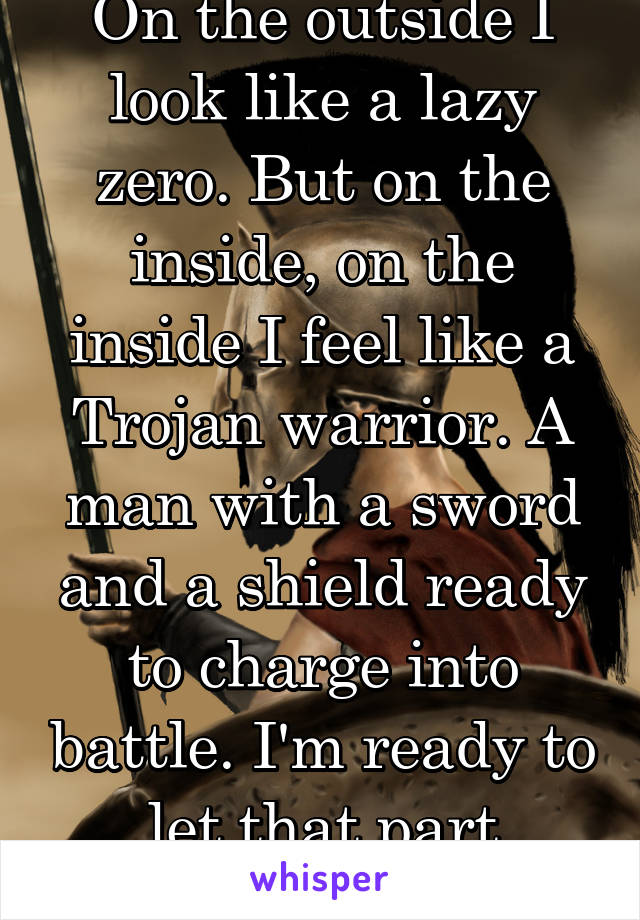 On the outside I look like a lazy zero. But on the inside, on the inside I feel like a Trojan warrior. A man with a sword and a shield ready to charge into battle. I'm ready to let that part show!!!