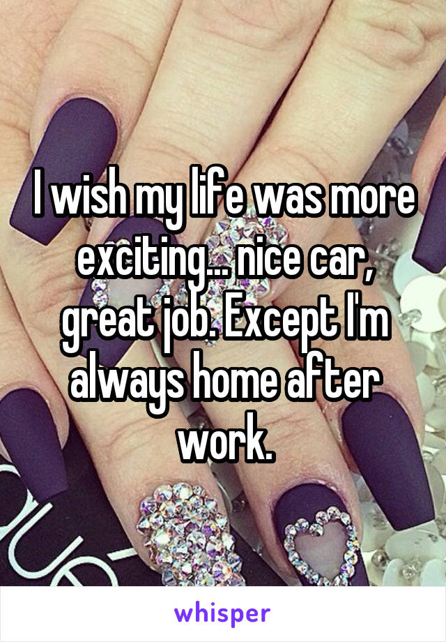 I wish my life was more exciting... nice car, great job. Except I'm always home after work.