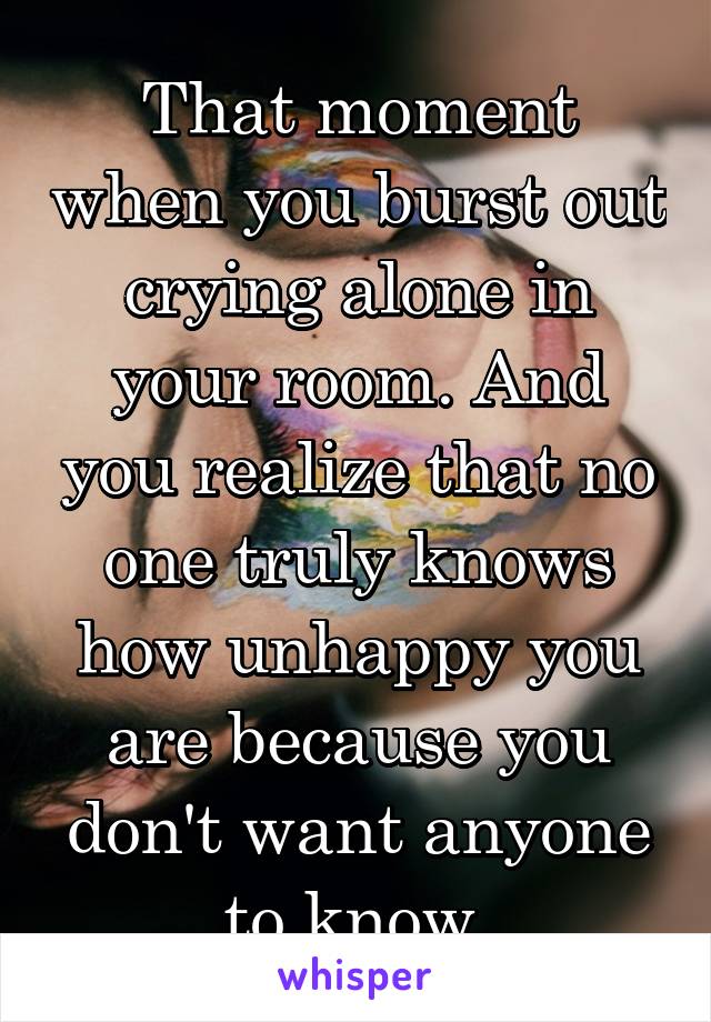 That moment when you burst out crying alone in your room. And you realize that no one truly knows how unhappy you are because you don't want anyone to know.