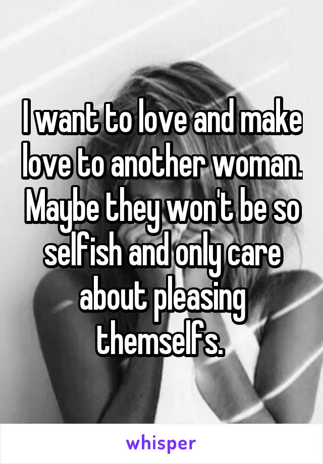 I want to love and make love to another woman. Maybe they won't be so selfish and only care about pleasing themselfs. 