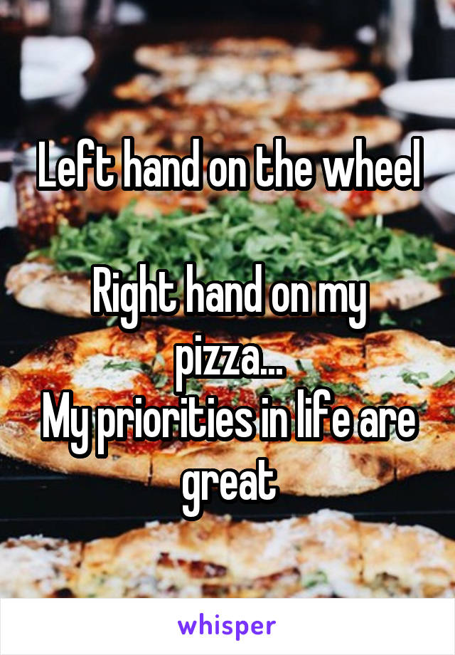 Left hand on the wheel

Right hand on my pizza...
My priorities in life are great