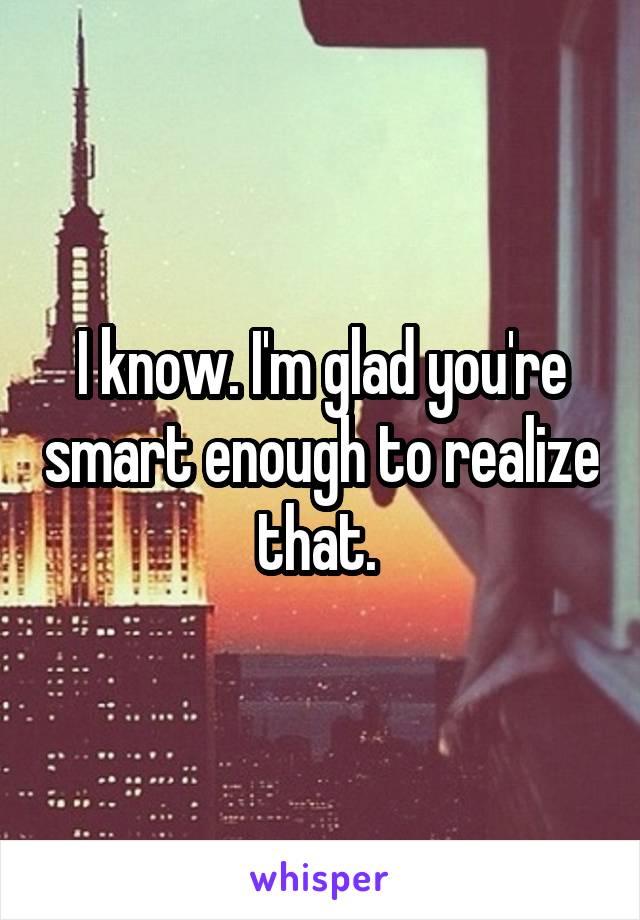 I know. I'm glad you're smart enough to realize that. 