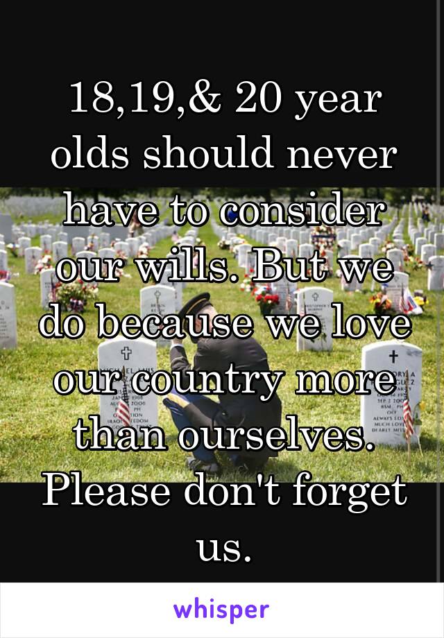 18,19,& 20 year olds should never have to consider our wills. But we do because we love our country more than ourselves. Please don't forget us.