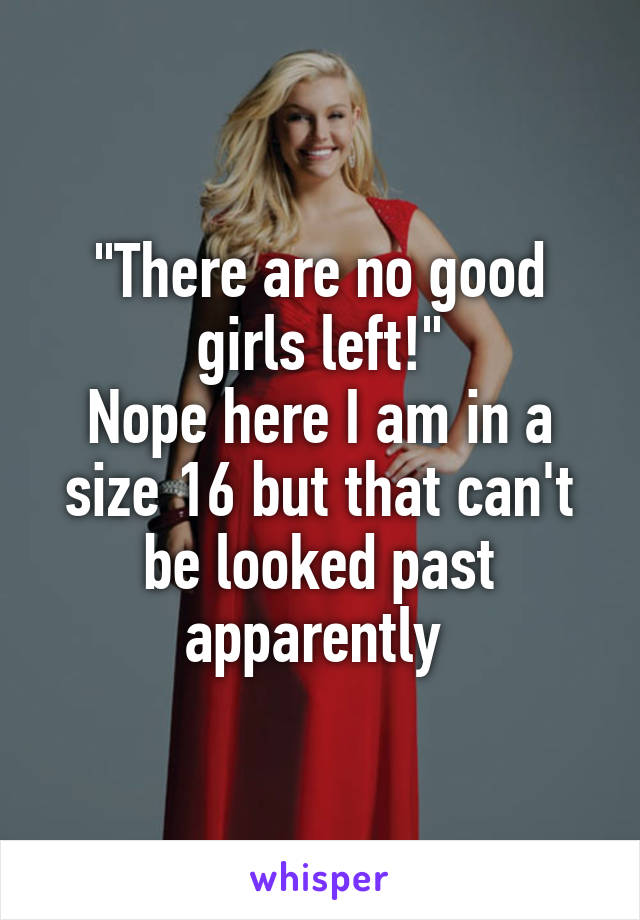 "There are no good girls left!"
Nope here I am in a size 16 but that can't be looked past apparently 