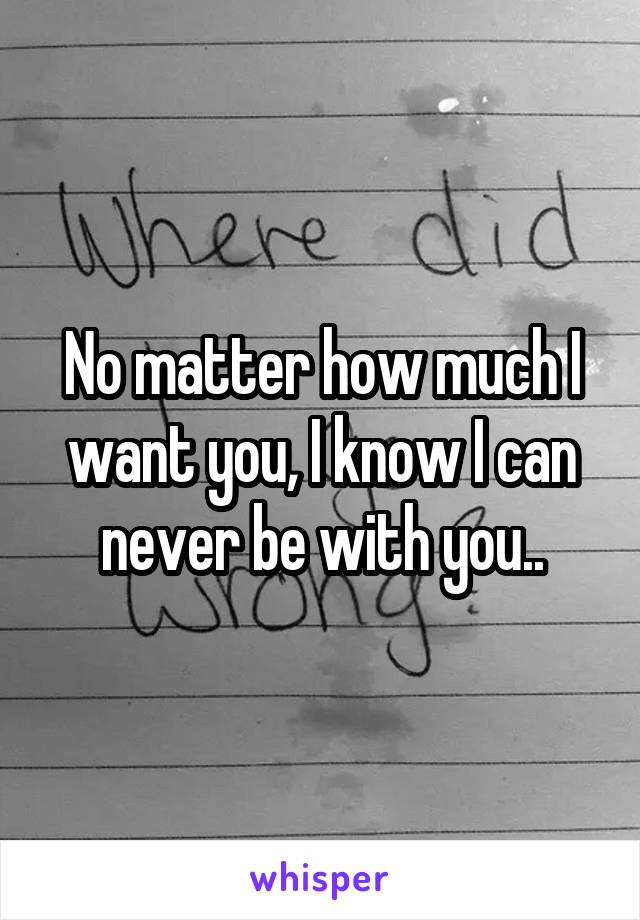 No matter how much I want you, I know I can never be with you..