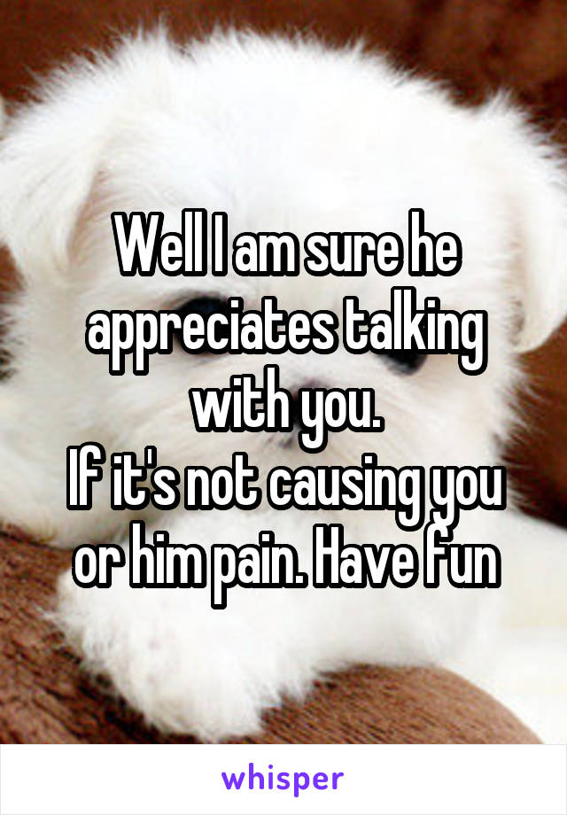 Well I am sure he appreciates talking with you.
If it's not causing you or him pain. Have fun