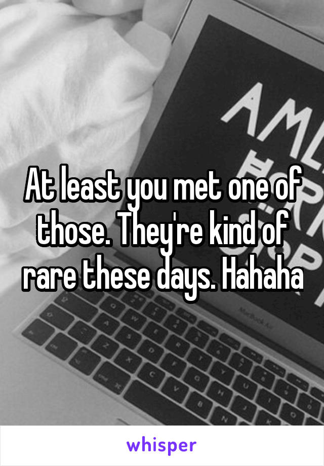 At least you met one of those. They're kind of rare these days. Hahaha