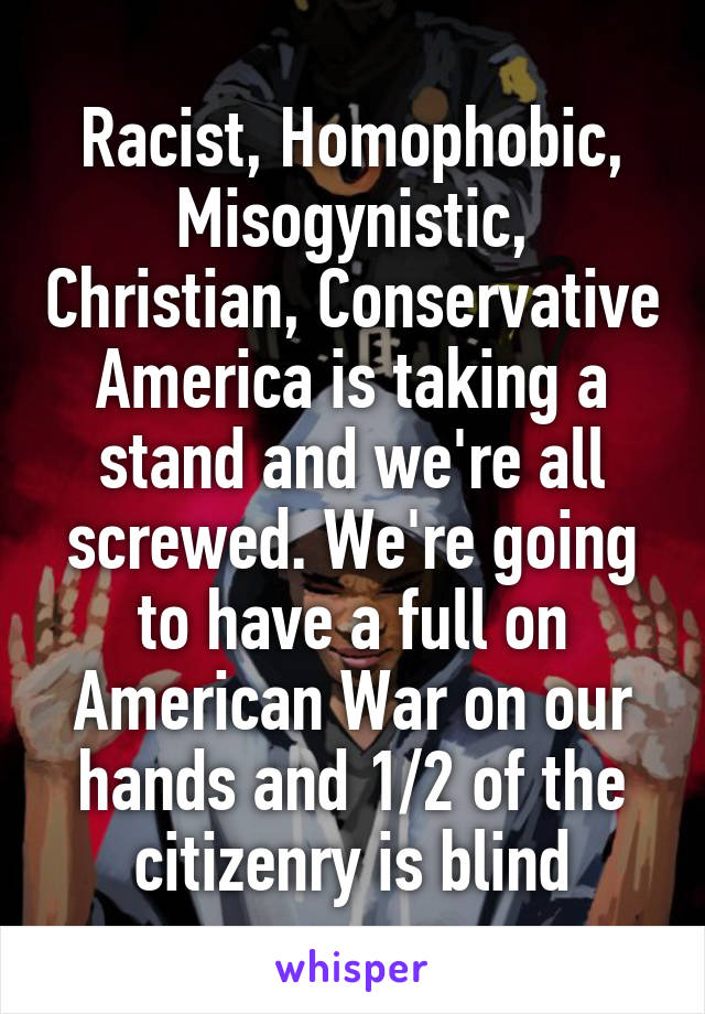 Racist, Homophobic, Misogynistic, Christian, Conservative America is taking a stand and we're all screwed. We're going to have a full on American War on our hands and 1/2 of the citizenry is blind