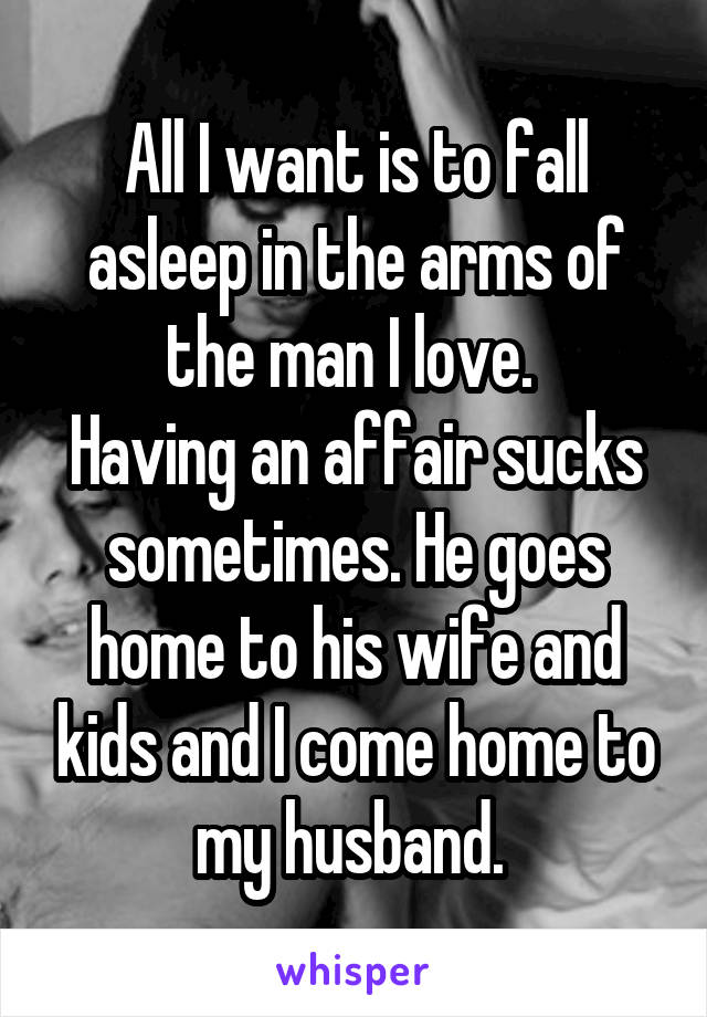 All I want is to fall asleep in the arms of the man I love. 
Having an affair sucks sometimes. He goes home to his wife and kids and I come home to my husband. 