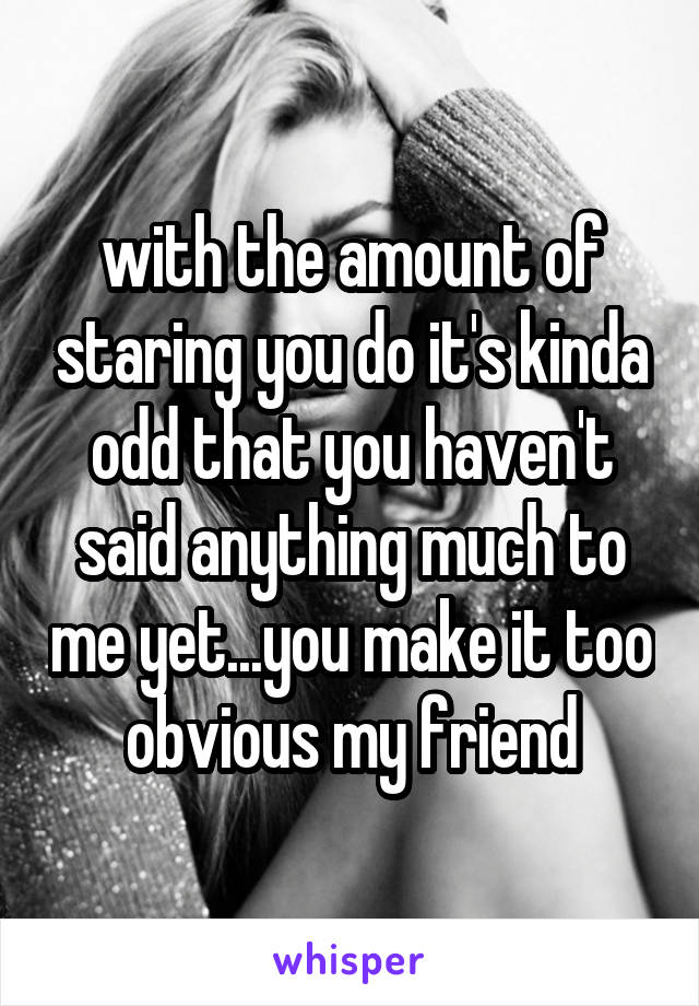 with the amount of staring you do it's kinda odd that you haven't said anything much to me yet...you make it too obvious my friend