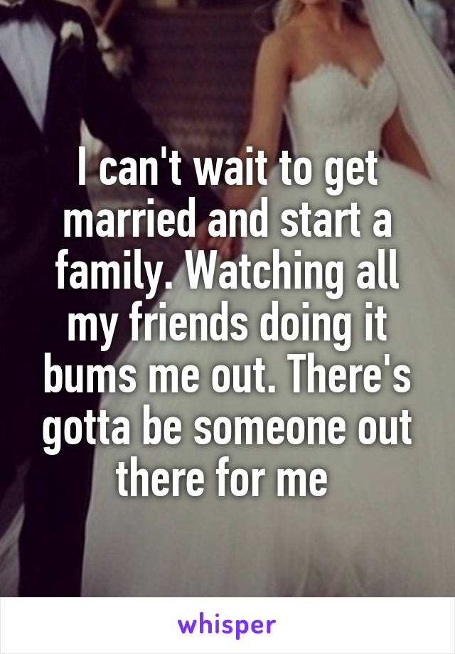 I can't wait to get married and start a family. Watching all my friends doing it bums me out. There's gotta be someone out there for me 