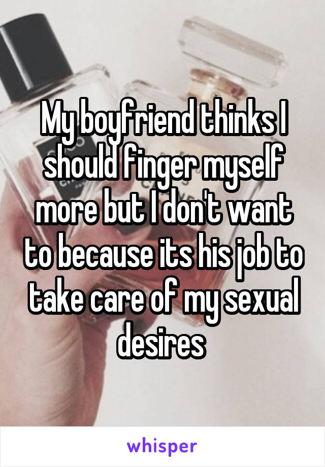 My boyfriend thinks I should finger myself more but I don't want to because its his job to take care of my sexual desires 