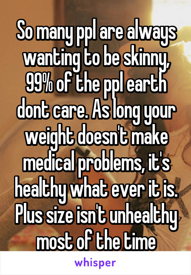 So many ppl are always wanting to be skinny, 99% of the ppl earth dont care. As long your weight doesn't make medical problems, it's healthy what ever it is. Plus size isn't unhealthy most of the time