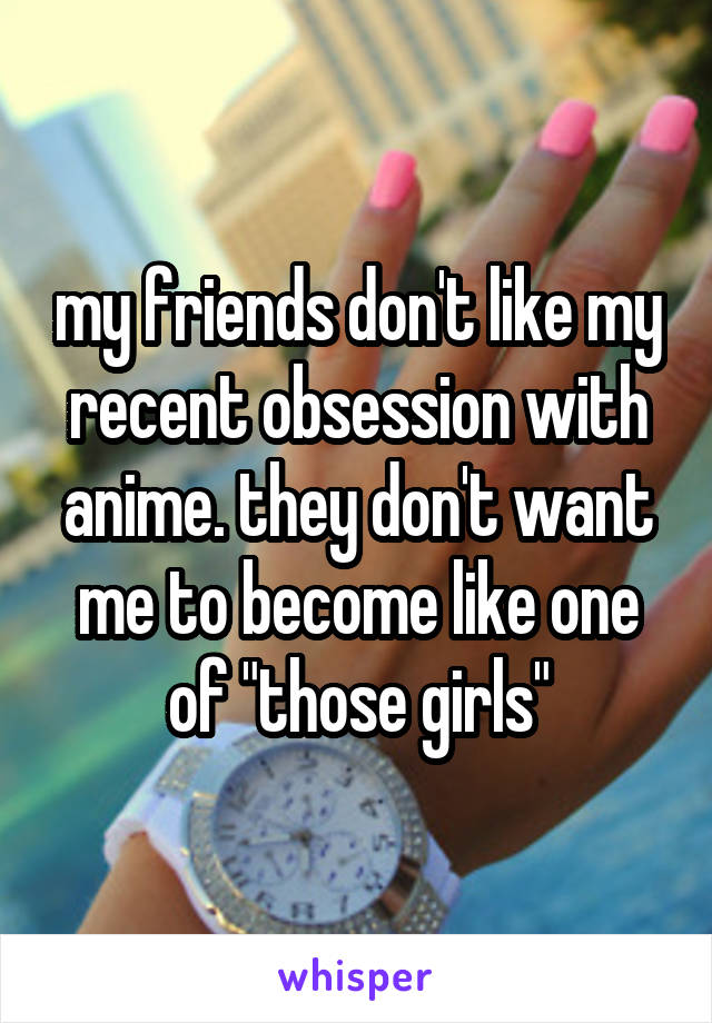 my friends don't like my recent obsession with anime. they don't want me to become like one of "those girls"