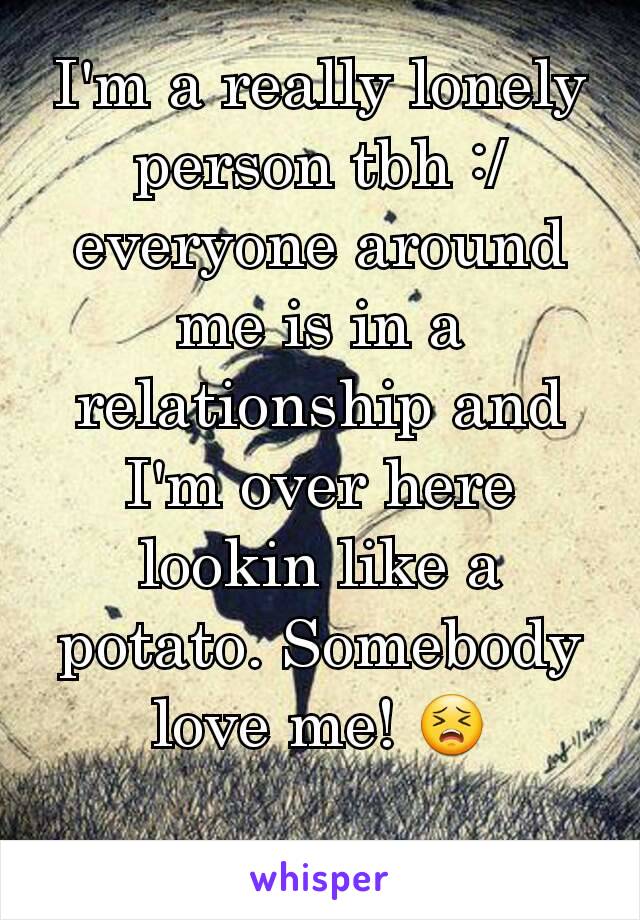 I'm a really lonely person tbh :/ everyone around me is in a relationship and I'm over here lookin like a potato. Somebody love me! 😣