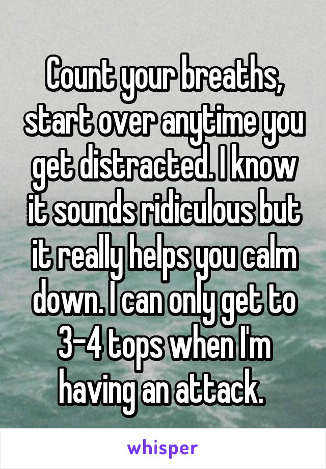 Count your breaths, start over anytime you get distracted. I know it sounds ridiculous but it really helps you calm down. I can only get to 3-4 tops when I'm having an attack. 