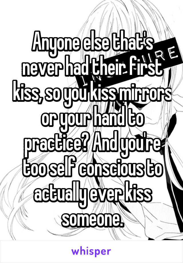 Anyone else that's never had their first kiss, so you kiss mirrors or your hand to practice? And you're too self conscious to actually ever kiss someone.