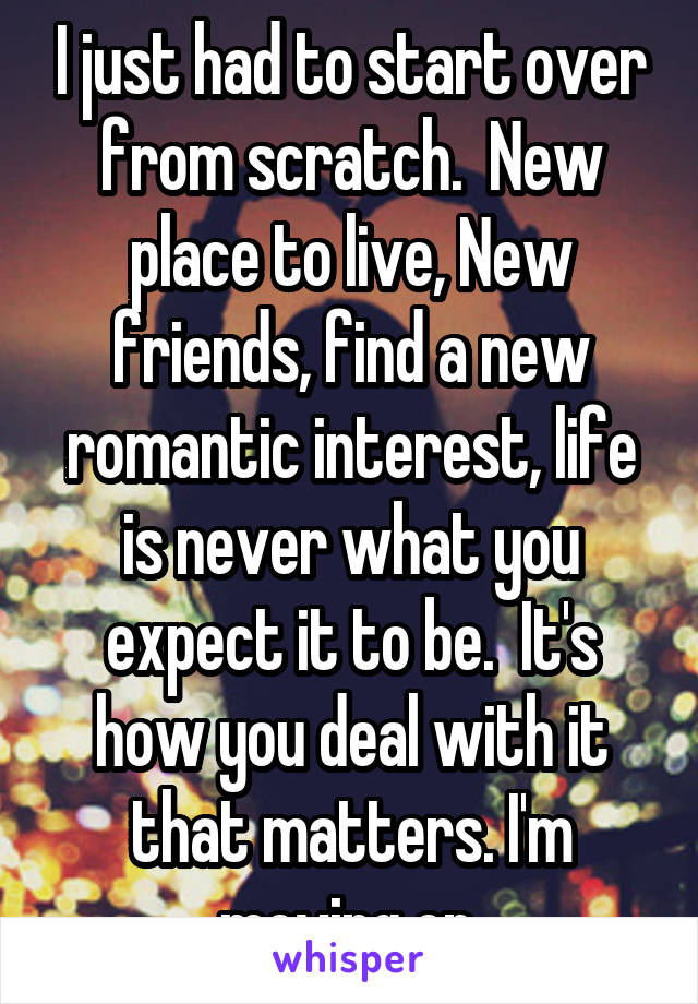 I just had to start over from scratch.  New place to live, New friends, find a new romantic interest, life is never what you expect it to be.  It's how you deal with it that matters. I'm moving on.