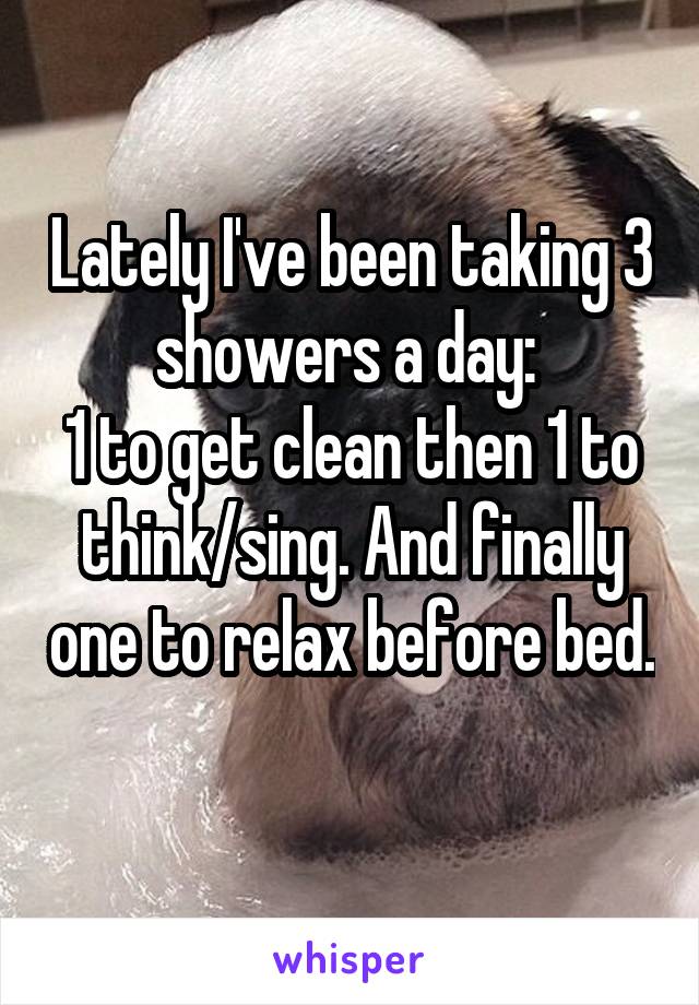 Lately I've been taking 3 showers a day: 
1 to get clean then 1 to think/sing. And finally one to relax before bed. 