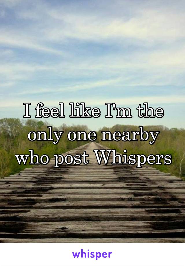 I feel like I'm the only one nearby who post Whispers