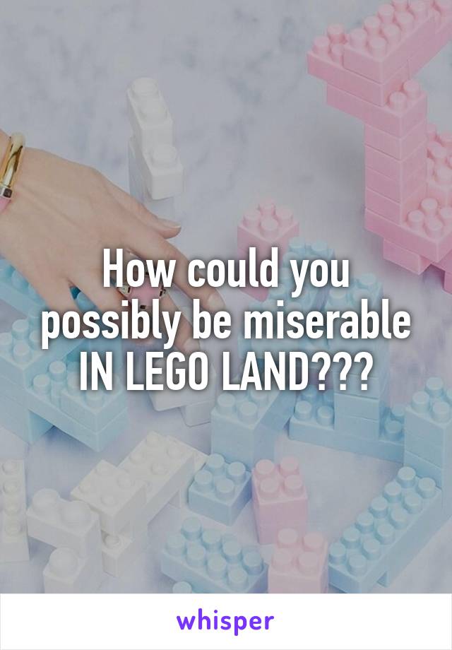 How could you possibly be miserable IN LEGO LAND???