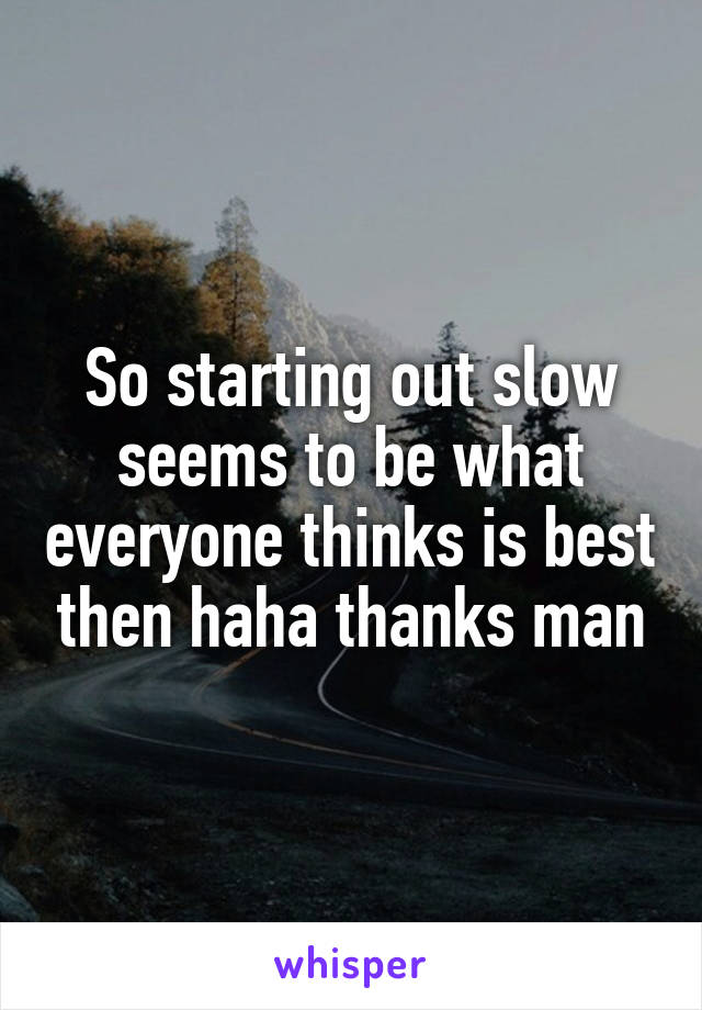 So starting out slow seems to be what everyone thinks is best then haha thanks man