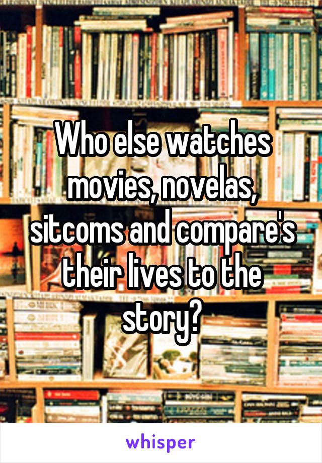 Who else watches movies, novelas, sitcoms and compare's their lives to the story?