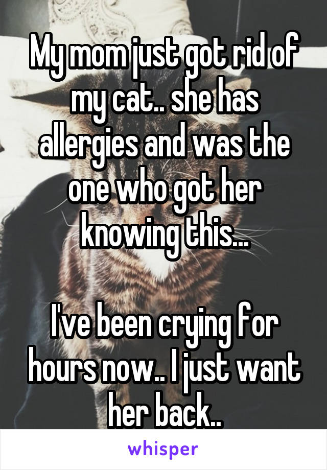 My mom just got rid of my cat.. she has allergies and was the one who got her knowing this...

I've been crying for hours now.. I just want her back..