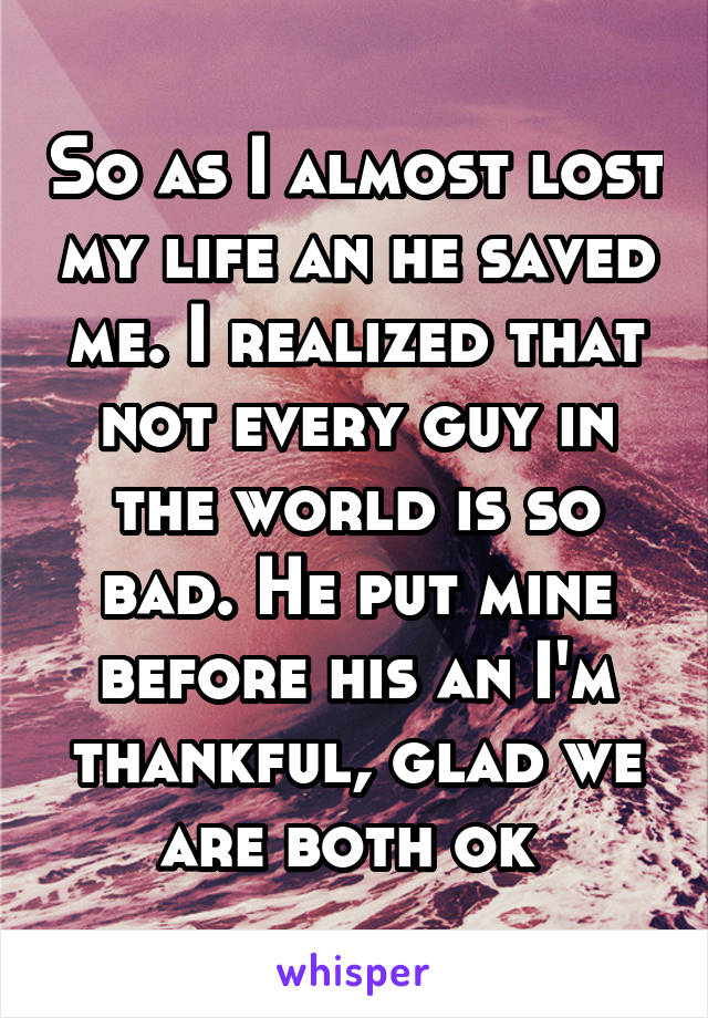 So as I almost lost my life an he saved me. I realized that not every guy in the world is so bad. He put mine before his an I'm thankful, glad we are both ok 