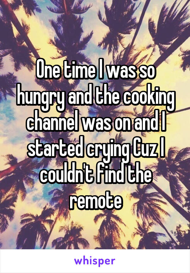 One time I was so hungry and the cooking channel was on and I started crying Cuz I couldn't find the remote