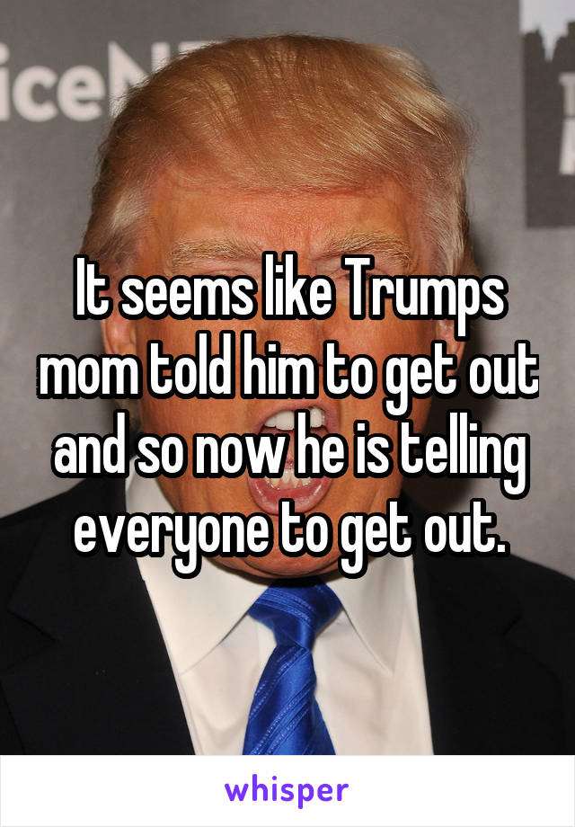 It seems like Trumps mom told him to get out and so now he is telling everyone to get out.