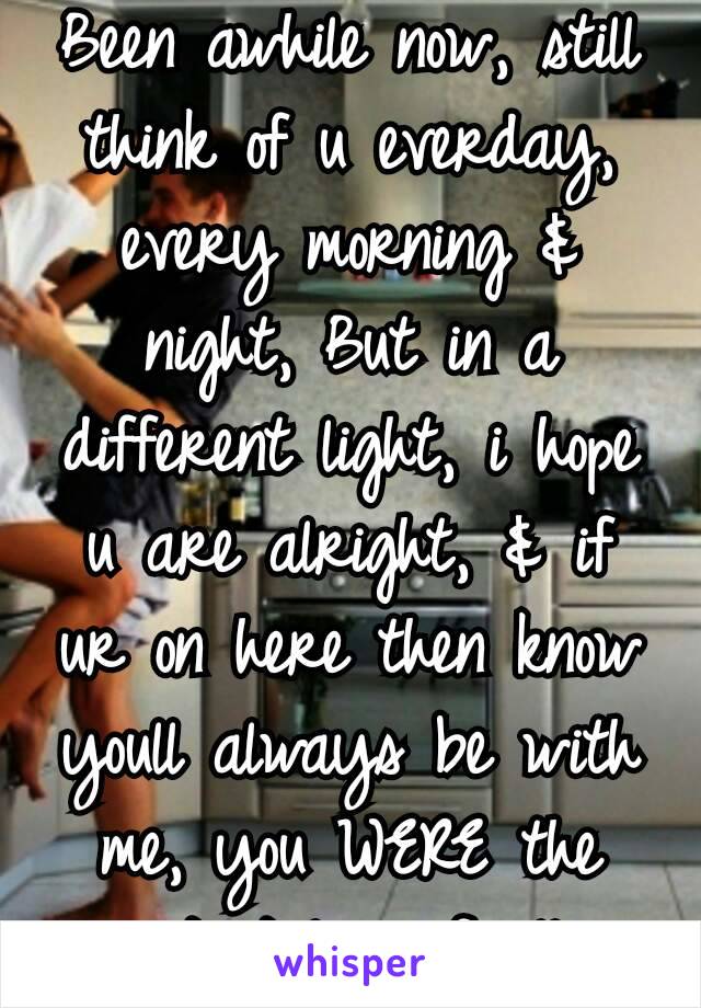 Been awhile now, still think of u everday, every morning & night, But in a different light, i hope u are alright, & if ur on here then know youll always be with me, you WERE the greatest love of all💚