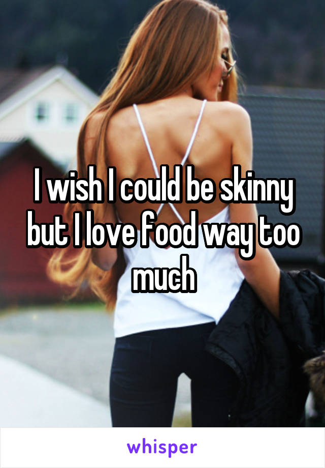 I wish I could be skinny but I love food way too much