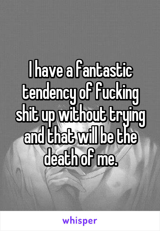 I have a fantastic tendency of fucking shit up without trying and that will be the death of me.