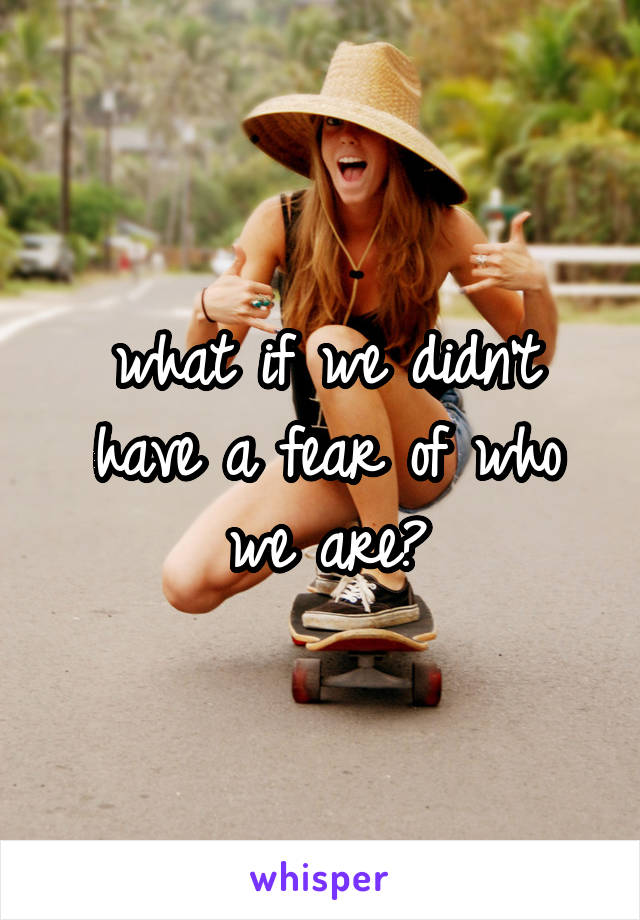 what if we didn't have a fear of who we are?