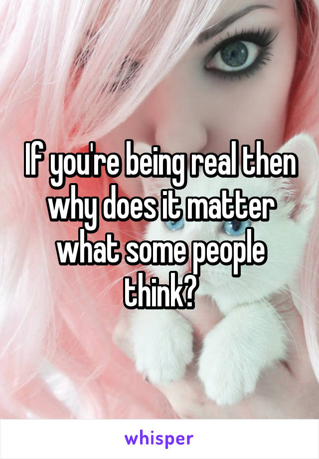 If you're being real then why does it matter what some people think?