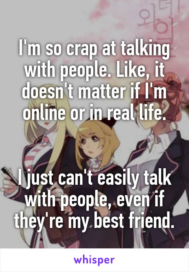 I'm so crap at talking with people. Like, it doesn't matter if I'm online or in real life.


I just can't easily talk with people, even if they're my best friend.