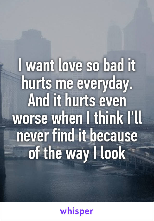 I want love so bad it hurts me everyday. And it hurts even worse when I think I'll never find it because of the way I look