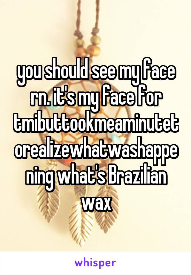 you should see my face rn. it's my face for
tmibuttookmeaminutetorealizewhatwashappening what's Brazilian wax