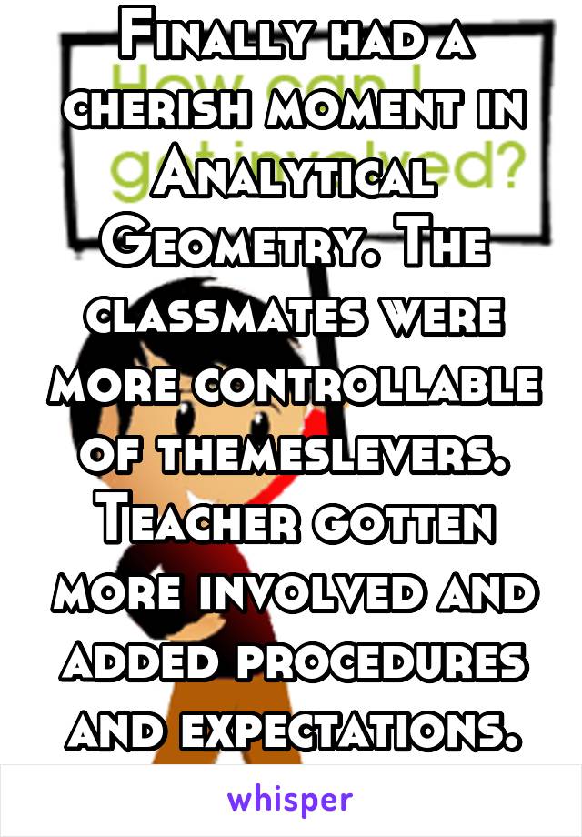 Finally had a cherish moment in Analytical Geometry. The classmates were more controllable of themeslevers. Teacher gotten more involved and added procedures and expectations. He taught visually 