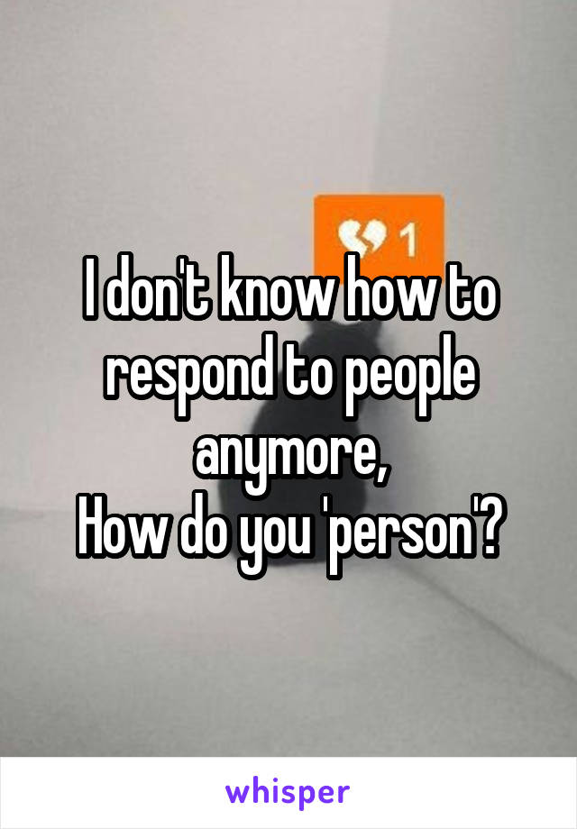 I don't know how to respond to people anymore,
How do you 'person'?