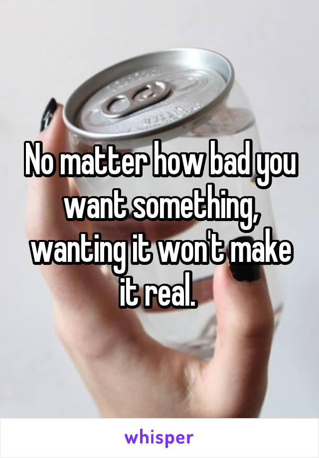 No matter how bad you want something, wanting it won't make it real. 