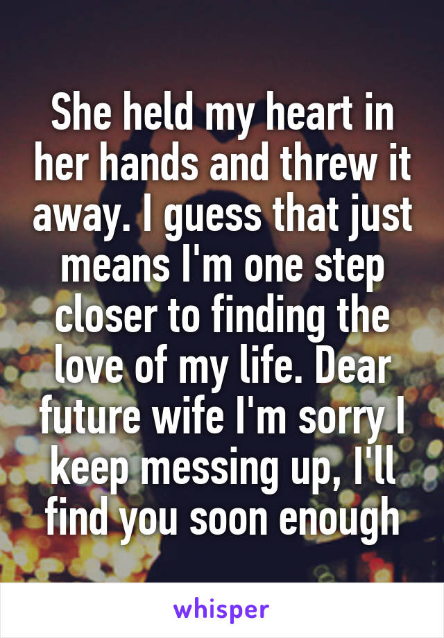 She held my heart in her hands and threw it away. I guess that just means I'm one step closer to finding the love of my life. Dear future wife I'm sorry I keep messing up, I'll find you soon enough