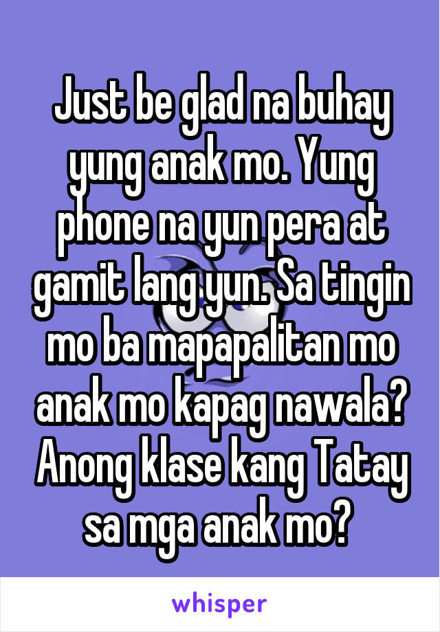 Just be glad na buhay yung anak mo. Yung phone na yun pera at gamit lang yun. Sa tingin mo ba mapapalitan mo anak mo kapag nawala? Anong klase kang Tatay sa mga anak mo? 